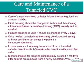  Care of a newly tunneled catheter follows the same guidelines
as other CVADs.
 Initial dressing should be changed in 24 hrs and then if using
a transparent semi permeable dressing (TSM), weekly and as
needed.
 If gauze dressing is used it should be changed every 2 days.
 Once healed, tunneled catheters may go without a dressing
with a prescriber order unless the patient is
immunocompromised.
 In most cases sutures may be removed from a tunneled
catheter insertion site 2-3 weeks after insertion with prescriber
order.
 Clean technique for dressing changes may be used 7-10 days
after sutures are removed from a newly tunneled CVAD.
 