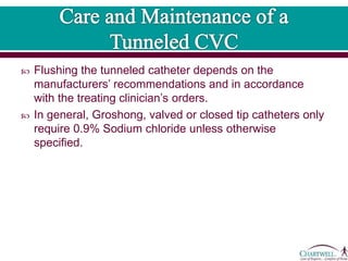  Flushing the tunneled catheter depends on the
manufacturers’ recommendations and in accordance
with the treating clinician’s orders.
 In general, Groshong, valved or closed tip catheters only
require 0.9% Sodium chloride unless otherwise
specified.
 