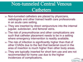  Non-tunneled catheters are placed by physicians, radiologists
and other trained health care professionals in an acute care
setting.
 They are inserted by direct venipuncture into the internal
jugular, subclavian, and femoral veins.
 The risk of pneumothorax and other complications are such
that catheter placement needs to be in a setting where
emergency intervention is readily available.
 The risk of infection is significantly higher than that of other
CVADs due to the fact that bacterial count in the area of
insertion is much higher than other body areas.
 They are typically inserted for short tem use and are not
recommended for home use due to the higher incidences of
complications.
 