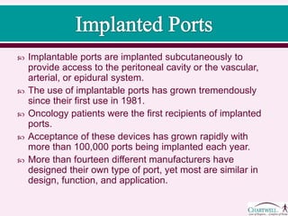  Implantable ports are implanted subcutaneously to
provide access to the peritoneal cavity or the vascular,
arterial, or epidural system.
 The use of implantable ports has grown tremendously
since their first use in 1981.
 Oncology patients were the first recipients of implanted
ports.
 Acceptance of these devices has grown rapidly with
more than 100,000 ports being implanted each year.
 More than fourteen different manufacturers have
designed their own type of port, yet most are similar in
design, function, and application.
 