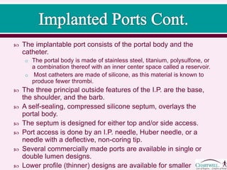  The implantable port consists of the portal body and the
catheter.
o The portal body is made of stainless steel, titanium, polysulfone, or
a combination thereof with an inner center space called a reservoir.
o Most catheters are made of silicone, as this material is known to
produce fewer thrombi.
 The three principal outside features of the I.P. are the base,
the shoulder, and the barb.
 A self-sealing, compressed silicone septum, overlays the
portal body.
 The septum is designed for either top and/or side access.
 Port access is done by an I.P. needle, Huber needle, or a
needle with a deflective, non-coring tip.
 Several commercially made ports are available in single or
double lumen designs.
 Lower profile (thinner) designs are available for smaller
patients.
 