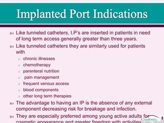  Like tunneled catheters, I.P’s are inserted in patients in need
of long term access generally greater than three years.
 Like tunneled catheters they are similarly used for patients
with
o chronic illnesses
o chemotherapy
o parenteral nutrition
o pain management
o frequent venous access
o blood components
o other long term therapies
 The advantage to having an IP is the absence of any external
component decreasing risk for breakage and infection.
 They are especially preferred among young active adults for
cosmetic appearance and greater freedom with activities.
 