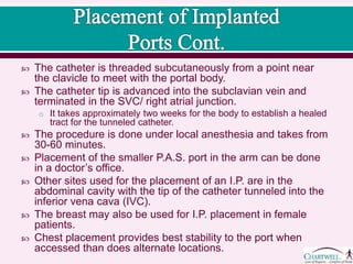  The catheter is threaded subcutaneously from a point near the
clavicle to meet with the portal body.
 The catheter tip is advanced into the subclavian vein and terminated
in the SVC/ right atrial junction.
o It takes approximately two weeks for the body to establish a healed tract for
the tunneled catheter.
 The procedure is done under local anesthesia and takes from 30-60
minutes.
 Placement of the smaller P.A.S. port in the arm can be done in a
doctor’s office.
 Other sites used for the placement of an I.P. are in the abdominal
cavity with the tip of the catheter tunneled into the inferior vena cava
(IVC).
 The breast may also be used for I.P. placement in female patients.
 Chest placement provides best stability to the port when accessed
than does alternate locations.
 