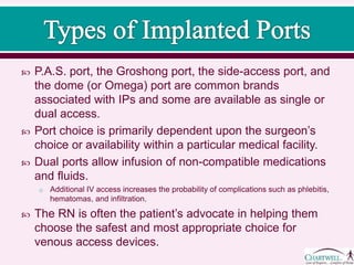  P.A.S. port, the Groshong port, the side-access port, and
the dome (or Omega) port are common brands
associated with IPs and some are available as single or
dual access.
 Port choice is primarily dependent upon the surgeon’s
choice or availability within a particular medical facility.
 Dual ports allow infusion of non-compatible medications
and fluids.
o Additional IV access increases the probability of complications such as phlebitis,
hematomas, and infiltration.
 The RN is often the patient’s advocate in helping them
choose the safest and most appropriate choice for
venous access devices.
 
