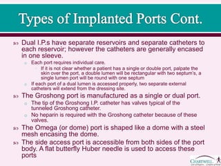  Dual I.P.s have separate reservoirs and separate catheters to
each reservoir; however the catheters are generally encased
in one sleeve.
o Each port requires individual care.
• If it is not clear whether a patient has a single or double port, palpate the
skin over the port, a double lumen will be rectangular with two septum’s, a
single lumen port will be round with one septum
o If each port of a dual lumen is accessed properly, two separate external
catheters will extend from the dressing site.
 The Groshong port is manufactured as a single or dual port.
o The tip of the Groshong I.P. catheter has valves typical of the
tunneled Groshong catheter.
o No heparin is required with the Groshong catheter because of these
valves.
 The Omega (or dome) port is shaped like a dome with a steel
mesh encasing the dome.
 The side access port is accessible from both sides of the port
body. A flat butterfly Huber needle is used to access these
ports
 