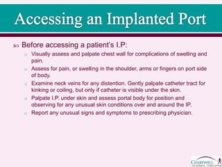  Before accessing a patient’s I.P:
o Visually assess and palpate chest wall for complications of swelling and
pain.
o Assess for pain, or swelling in the shoulder, arms or fingers on port side
of body.
o Examine neck veins for any distention. Gently palpate catheter tract for
kinking or coiling, but only if catheter is visible under the skin.
o Palpate I.P. under skin and assess portal body for position and
observing for any unusual skin conditions over and around the IP.
o Report any unusual signs and symptoms to prescribing physician.
 