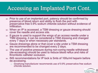  Prior to use of an implanted port, patency should be confirmed by
presence of blood return and ability to flush the port with
preservative free 0.9% sodium chloride solution without evidence of
infiltration.
 When an IP is accessed, a TSM dressing or gauze dressing should
cover the needle and access site.
 If gauze is used to support the wings of an access needle under a
TSM dressing, it can be considered a TSM dressing and changed
every 7 days or when necessary per standards.
 Gauze dressings alone or that cover a site under a TSM dressing
are recommended to be changed every 2 days.
 The use of positive pressure during non-coring needle withdrawal
(de-accessing) should be used to reduce blood reflux and risks of
thrombotic catheter occlusion.
 INS recommendations for IP lock is 5mls of 100u/ml heparin before
de-accessing.
o Groshong-manufacturer recommends use of 0.9% preservative free sodium
chloride solution.
 