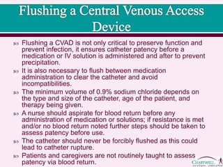  Flushing a CVAD is not only critical to preserve function and prevent
infection, it ensures catheter patency before a medication or IV
solution is administered and after to prevent precipitation.
 It is also necessary to flush between medication administration to
clear the catheter and avoid incompatibilities.
 The minimum volume of 0.9% sodium chloride depends on the type
and size of the catheter, age of the patient, and therapy being given.
 A nurse should aspirate for blood return before any administration of
medication or solutions; if resistance is met and/or no blood return
noted further steps should be taken to assess patency before use.
 The catheter should never be forcibly flushed as this could lead to
catheter rupture.
 Patients and caregivers are not routinely taught to assess patency
via blood return.
 