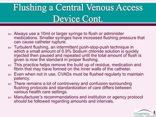  Always use a 10ml or larger syringe to flush or administer
medications. Smaller syringes have increased flushing pressure that
can cause catheter rupture.
 Turbulent flushing, an intermittent push-stop-push technique in
which a small amount of 0.9% Sodium chloride solution is quickly
injected then paused and repeated until the total amount of flush is
given is now the standard in proper flushing.
 This practice helps remove the build up of residue, medication and
fibrin that may have formed on the inner walls of the catheter.
 Even when not in use, CVADs must be flushed regularly to maintain
patency.
 There remains a lot of controversy and confusion surrounding
flushing protocols and standardization of care differs between
various health care settings.
 Manufacturer’s recommendations and institution or agency protocol
should be followed regarding amounts and intervals.
 