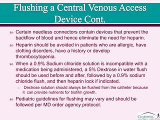 Certain needless connectors contain devices that prevent the
backflow of blood and hence eliminate the need for heparin.
 Heparin should be avoided in patients who are allergic, have
clotting disorders, have a history or develop
thrombocytopenia.
 When a 0.9% Sodium chloride solution is incompatible with a
medication being administered, a 5% Dextrose in water flush
should be used before and after, followed by a 0.9% sodium
chloride flush, and then heparin lock if indicated.
o Dextrose solution should always be flushed from the catheter because
it can provide nutrients for biofilm growth.
 Pediatric guidelines for flushing may vary and should be
followed per MD order agency protocol.
 