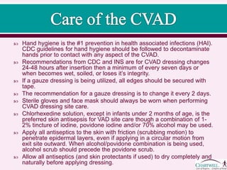  Hand hygiene is the #1 prevention in health associated infections (HAI).
CDC guidelines for hand hygiene should be followed to decontaminate
hands prior to contact with any aspect of the CVAD.
 Recommendations from CDC and INS are for CVAD dressing changes
24-48 hours after insertion then a minimum of every seven days or
when becomes wet, soiled, or loses it’s integrity.
 If a gauze dressing is being utilized, all edges should be secured with
tape.
 The recommendation for a gauze dressing is to change it every 2 days.
 Sterile gloves and face mask should always be worn when performing
CVAD dressing site care.
 Chlorhexedine solution, except in infants under 2 months of age, is the
preferred skin antisepsis for VAD site care though a combination of 1-
2% tincture of iodine, povidone iodine and/or 70% alcohol may be used.
 Apply all antiseptics to the skin with friction (scrubbing motion) to
penetrate epidermal layers, even if applying in a circular motion from
exit site outward. When alcohol/povidone combination is being used,
alcohol scrub should precede the povidone scrub.
 Allow all antiseptics (and skin protectants if used) to dry completely and
naturally before applying dressing.
 