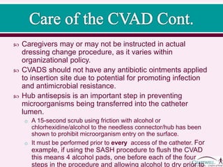  Caregivers may or may not be instructed in actual
dressing change procedure, as it varies within
organizational policy.
 CVADS should not have any antibiotic ointments applied
to insertion site due to potential for promoting infection
and antimicrobial resistance.
 Hub antisepsis is an important step in preventing
microorganisms being transferred into the catheter
lumen.
o A 30-second scrub using friction with alcohol or
chlorhexidine/alcohol to the needless connector/hub has been
shown to prohibit microorganism entry on the surface.
o It must be performed prior to every access of the catheter. For
example, if using the SASH procedure to flush the CVAD
this means 4 alcohol pads, one before each of the four
steps in the procedure and allowing alcohol to dry prior to
 