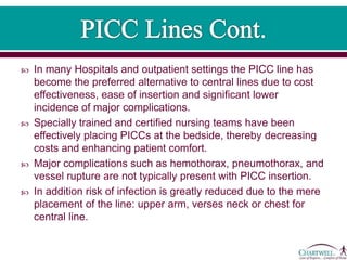  In many Hospitals and outpatient settings the PICC line has
become the preferred alternative to central lines due to cost
effectiveness, ease of insertion and significant lower
incidence of major complications.
 Specially trained and certified nursing teams have been
effectively placing PICCs at the bedside, thereby decreasing
costs and enhancing patient comfort.
 Major complications such as hemothorax, pneumothorax, and
vessel rupture are not typically present with PICC insertion.
 In addition risk of infection is greatly reduced due to the mere
placement of the line: upper arm, verses neck or chest for
central line.
 