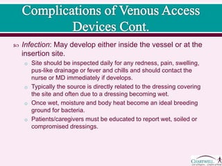  Infection: May develop either inside the vessel or at the
insertion site.
o Site should be inspected daily for any redness, pain, swelling,
pus-like drainage or fever and chills and should contact the
nurse or MD immediately if develops.
o Typically the source is directly related to the dressing covering
the site and often due to a dressing becoming wet.
o Once wet, moisture and body heat become an ideal breeding
ground for bacteria.
o Patients/caregivers must be educated to report wet, soiled or
compromised dressings.
 