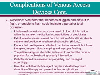 Occlusion: A catheter that becomes sluggish and difficult to
flush, or unable to flush could indicate a partial or total
occlusion.
o Intraluminal occlusions occur as a result of blood clot formation
within the catheter, medication incompatibilities or precipitates.
o Extraluminal occlusions result from formation of distal fibrin sheath,
catheter malposition, or mechanical obstruction (kinking).
o Factors that predispose a catheter to occlusion are multiple infusion
therapies, frequent blood sampling and improper flushing.
o The patient/caregiver should be instructed to contact the nurse or
physician for troubleshooting or early intervention.
o Catheter should be assessed appropriately, and managed
accordingly.
o Use of an anti-thrombolytic agent may be indicated to prevent
disruption of therapy and prevent further complications.
• Anti-thrombolytic agents such as Cathflo can be used in midlines and CVADs when
 