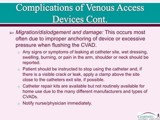  Migration/dislodgement and damage: This occurs most
often due to improper anchoring of device or excessive
pressure when flushing the CVAD.
o Any signs or symptoms of leaking at catheter site, wet dressing,
swelling, burning, or pain in the arm, shoulder or neck should be
reported.
o Patient should be instructed to stop using the catheter and, if
there is a visible crack or leak, apply a clamp above the site
close to the catheters exit site, if possible.
o Catheter repair kits are available but not routinely available for
home use due to the many different manufacturers and types of
CVADs.
o Notify nurse/physician immediately.
 