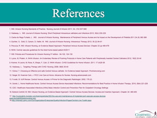1. INS: Infusion Nursing Standards of Practice. Nursing Journal of Infusion 2011; 34, (1S) S37-S68
2. Hadaway, L. INS: Journal of Infusion Nursing: Short Peripheral Intravenous catheters and Infections 2012; 35(4) 230-235.
3. Carlos do Rego Furtado, L. INS: Journal of Infusion Nursing. Maintenance of Peripheral Venous Access and Its Impact on the Development of Phlebitis 2011;34 (6) 382-389
4. Dychter, S, Gold, D, Carson, D, Haller, M. INS: Journal of Infusion Nursing. Intravenous Therapy 2012; 35 (2) 84-91
5. Perucca, R. INS: Infusion Nursing, an Evidence Based Approach: Peripheral Venous Access Devices: Chapter 23 pp 456-479
6. NHIA: Central vascular guidelines for the Adult home based patient 6/25/11
7. INS: Policies and Procedures for Infusion Nursing 3rd edition. 84-102, 124-132
8. Lyons, M, Phalen, A. NHIA Infusion. An Evidentiary Review of Flushing Protocols in Home Care Patients with Peripherally Inserted Central Catheters 2012; 18(5) 32-40
9. Kramer, N Leone, M, Ross, K, Shaps, F, Cain, D. NHIA Infusion. CVAD Guidelines for Home Infusion. 2011; 17 (4)29-36
10. Hadaway, L. Targeting Therapy with CVAD: Nursing: 2008; 38(6) 35-40
11. Hufcut, T. Choosing an Effective and safe Central Venous catheter. An Evidence based Approach. Picclinenursing.com
12. Seigel, M. Kraemer-Cain, J. PICC Line Care at Home. Advance for Nurses. Nursing.advanceweb.com
13. Funaki, B. AJR Review. Central Venous Access: A Primer for the Diagnostic Radiologist. 2002; 179 (2)
14. Gorski, L. Home Healthcare Nurse. Central Venous Access Device Associated Infections: Recommendations for Best Practice in Home Infusion Therapy. 2010; 28(4) 221-229
15. CDC: Healthcare Associated Infections.(HAIs) Basic infection Control and Prevention Plan for Outpatient Oncology Settings
16. Bullock-Corkhill, M. INS: Infusion Nursing, an Evidence Based Approach: Central Venous Access Devices: Access and Insertion Approach, Chapter 24: 480-493
17. http://nursinglink.monster.com/training/articles/302-the-use-and-maintenance-of-implanted-port-vascular-access-devices
www.journalofinfusionnursing.com
18.http://infonet2.upmc.com/OurOrganization/Enterprise/Quality/Infection/Pages/Central-Line-Toolkit.aspx
 