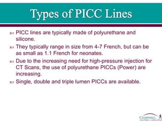  PICC lines are typically made of polyurethane and
silicone.
 They typically range in size from 4-7 French, but can be
as small as 1.1 French for neonates.
 Due to the increasing need for high-pressure injection for
CT Scans, the use of polyurethane PICCs (Power) are
increasing.
 Single, double and triple lumen PICCs are available.
 