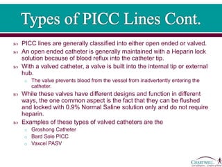  PICC lines are generally classified into either open ended or valved.
 An open ended catheter is generally maintained with a Heparin lock
solution because of blood reflux into the catheter tip.
 With a valved catheter, a valve is built into the internal tip or external
hub.
o The valve prevents blood from the vessel from inadvertently entering the
catheter.
 While these valves have different designs and function in different
ways, the one common aspect is the fact that they can be flushed
and locked with 0.9% Normal Saline solution only and do not require
heparin.
 Examples of these types of valved catheters are the
o Groshong Catheter
o Bard Solo PICC
o Vaxcel PASV
 