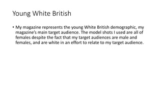 Young White British
• My magazine represents the young White British demographic, my
magazine’s main target audience. The model shots I used are all of
females despite the fact that my target audiences are male and
females, and are white in an effort to relate to my target audience.
 