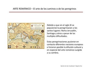 ARTE ROMÁNICO – El arte de los caminos o de los peregrinos
Apuntes de clase: Guadalupe E. Nogueira Ruiz
Debido a que en el siglo XI se
popularizó la peregrinacion a los
santos lugares: Roma Jerusalén,
Santiago y otros a pesar de las
multiples dificultades.
Estas peregrinaciones pusieron en
contacto diferentes naciones europeas
e hicieron posible la difusión cultural y
en especial del arte románico surgido
a su sombra.
 