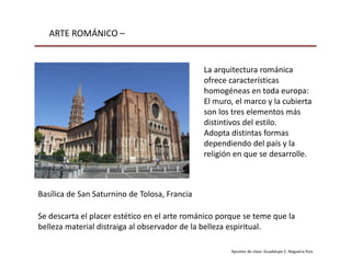 ARTE ROMÁNICO –
Apuntes de clase: Guadalupe E. Nogueira Ruiz
Basílica de San Saturnino de Tolosa, Francia
La arquitectura románica
ofrece características
homogéneas en toda europa:
El muro, el marco y la cubierta
son los tres elementos más
distintivos del estilo.
Adopta distintas formas
dependiendo del país y la
religión en que se desarrolle.
Se descarta el placer estético en el arte románico porque se teme que la
belleza material distraiga al observador de la belleza espiritual.
 
