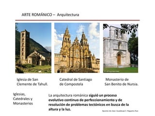 ARTE ROMÁNICO – Arquitectura
Apuntes de clase: Guadalupe E. Nogueira Ruiz
Iglesias,
Catedrales y
Monasterios
La arquitectura románica siguió un proceso
evolutivo continuo de perfeccionamiento y de
resolución de problemas tectónicos en busca de la
altura y la luz.
Iglesia de San
Clemente de Tahull.
Catedral de Santiago
de Compostela
Monasterio de
San Benito de Nursia.
 