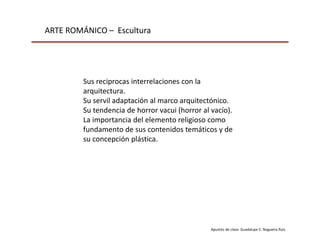 ARTE ROMÁNICO – Escultura
Apuntes de clase: Guadalupe E. Nogueira Ruiz
Sus reciprocas interrelaciones con la
arquitectura.
Su servil adaptación al marco arquitectónico.
Su tendencia de horror vacui (horror al vacío).
La importancia del elemento religioso como
fundamento de sus contenidos temáticos y de
su concepción plástica.
 