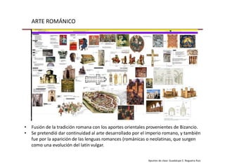 ARTE ROMÁNICO
Apuntes de clase: Guadalupe E. Nogueira Ruiz
• Fusión de la tradición romana con los aportes orientales provenientes de Bizancio.
• Se pretendió dar continuidad al arte desarrollado por el imperio romano, y también
fue por la aparición de las lenguas romances (románicas o neolatinas, que surgen
como una evolución del latín vulgar.
 