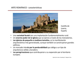 ARTE ROMÁNICO - caracterísiticas
Apuntes de clase: Guadalupe E. Nogueira Ruiz
• Una sociedad feudal con una implantación fundamentalmente rural.
• Un enorme poder de la iglesia que se ejercía a través de los monasterios.
• Las iglesias de pequeño o mediano tamaños, es la manifestación
arquitectónica más generalizada, aunque también se construyeron grandes
edificios.
• Un marcado interés por la perdurabilidad que obliga a un tipo de
arquitectura sólida y duradera.
• Las peregrinaciones que contribuyeron a su expansión por el territorio
europeo.
Castillo de
Loarre,
España
 