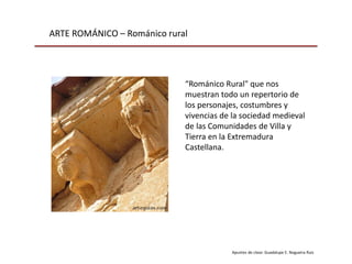 ARTE ROMÁNICO – Románico rural
Apuntes de clase: Guadalupe E. Nogueira Ruiz
“Románico Rural" que nos
muestran todo un repertorio de
los personajes, costumbres y
vivencias de la sociedad medieval
de las Comunidades de Villa y
Tierra en la Extremadura
Castellana.
 