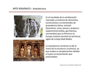 ARTE ROMÁNICO – Arquitectura
Apuntes de clase: Guadalupe E. Nogueira Ruiz
La arquitectura románica va de la
mano de la escultura y la pintura, ya
que ambos la complementan debido
a la gran ornamentación que
presentaban.
Es el resultado de la combinación
razonada y armónica de elementos
constructivos y ornamentales de
procedencia latina, oriental
(bizantinos, sirios, persas y árabes) y
septentrional (celtas, germánicos,
normandos) que se formó en la
Europa cristiana durante los primeros
siglos de la baja Edad Media.
 