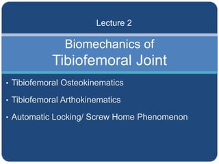 Biomechanics of
Tibiofemoral Joint
Lecture 2
• Tibiofemoral Osteokinematics
• Tibiofemoral Arthokinematics
• Automatic Locking/ Screw Home Phenomenon
 