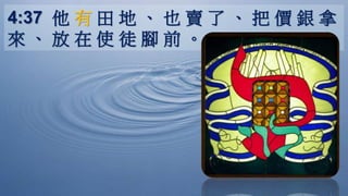 4:37 他 有 田 地 、 也 賣 了 、 把 價 銀 拿
來 、 放 在 使 徒 腳 前 。
 