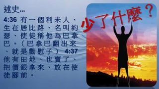 述史…
4:36 有 一 個 利 未 人 、
生 在 居 比 路 、 名 叫 約
瑟 、 使 徒 稱 他 為 巴 拿
巴 。（ 巴 拿 巴 翻 出 來
、 就 是 勸 慰 子 ） 4:37
他 有 田 地 、 也 賣 了 、
把 價 銀 拿 來 、 放 在 使
徒 腳 前 。
 