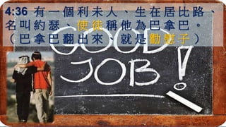 4:36 有 一 個 利 未 人 、 生 在 居 比 路 、
名 叫 約 瑟 、 使 徒 稱 他 為 巴 拿 巴 。
（ 巴 拿 巴 翻 出 來 、 就 是 勸 慰 子 ）
 