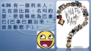 4:36 有 一 個 利 未 人 、
生 在 居 比 路 、 名 叫 約
瑟 、 使 徒 稱 他 為 巴 拿
巴 ( 巴 拿 巴 翻 出 來 、
就 是 勸 慰 子 ）。
 