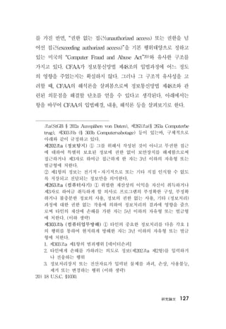 硏究論文 127
를 가진 반면, “권한 없는 접근(unauthorized access) 또는 권한을 넘
어선 접근(exceeding authorized access)”을 기본 행위태양으로 정하고
있는 미국의 “Computer Fraud and Abuse Act”20)와 유사한 구조를
가지고 있다. CFAA가 정보통신망법 제48조의 입법과정에 어느 정도
의 영향을 주었는지는 확실하지 않다. 그러나 그 구조적 유사성을 고
려할 때, CFAA의 해석론을 살펴봄으로써 정보통신망법 제48조와 관
련된 의문점을 해결할 단초를 얻을 수 있다고 생각된다. 아래에서는
항을 바꾸어 CFAA의 입법배경, 내용, 해석론 등을 살펴보기로 한다.
조a(StGB § 202a Ausspähen von Daten), 제263조a(§ 263a Computerbe
trug), 제303조b (§ 303b Computersabotage) 등이 있는바, 구체적으로
아래와 같이 규정하고 있다.
제202조a (정보탐지) ① 그를 위해서 작성된 것이 아니고 무권한 접근
에 대하여 특별히 보호된 정보에 권한 없이 보안장치를 해제함으로써
접근하거나 제3자로 하여금 접근하게 한 자는 3년 이하의 자유형 또는
벌금형에 처한다.
② 제1항의 정보는 전기적ㆍ자기적으로 또는 기타 직접 인식할 수 없도
록 저장되고 전달되는 정보만을 의미한다.
제263조a (컴퓨터사기) ① 위법한 재산상의 이익을 자신이 취득하거나
제3자로 하여금 취득하게 할 의사로 프로그램의 부정확한 구성, 부정확
하거나 불충분한 정보의 사용, 정보의 권한 없는 사용, 기타 (정보처리)
과정에 대한 권한 없는 작용에 의하여 정보처리의 결과에 영향을 줌으
로써 타인의 재산에 손해를 가한 자는 5년 이하의 자유형 또는 벌금형
에 처한다. (이하 생략)
제303조b (컴퓨터업무방해) ① 타인의 중요한 정보처리를 다음 각호 1
의 행위를 통하여 현저하게 방해한 자는 3년 이하의 자유형 또는 벌금
형에 처한다.
1. 제303조a 제1항의 범죄행위 [데이터손괴]
2. 타인에게 손해를 가하려는 의도로 정보(제202조a 제2항)를 입력하거
나 전송하는 행위
3. 정보처리장치 또는 전산자료가 입력된 물체를 파괴, 손상, 사용불능,
제거 또는 변경하는 행위 (이하 생략)
20) 18 U.S.C. §1030.
 