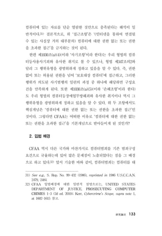硏究論文 133
컴퓨터에 있는 자료를 단순 열람한 것만으로 충족된다는 해석이 일
반적이다.31) 결론적으로, 위 ‘접근조항’은 ‘(인터넷을 통하여 연결될
수 있는 사실상 거의 대부분의) 컴퓨터에 대한 권한 없는 또는 권한
을 초과한 접근’을 금지하는 것이 된다.
한편 제1030조(a)(4)(이하 ‘사기조항’이라 한다)는 우리 형법의 컴퓨
터등사용사기죄와 유사한 취지로 볼 수 있으나, 형법 제347조의2와
달리 그 행위유형을 광범위하게 정하고 있음을 알 수 있다. 즉, 권한
없이 또는 허용된 권한을 넘어 ‘보호대상 컴퓨터’에 접근하고, 그러한
행위가 의도된 사기범행의 일련의 과정 중 하나에 해당하면 구성요
건을 만족하게 된다. 또한 제1030조(a)(5)(이하 ‘손해조항’이라 한다)
도 우리 형법의 컴퓨터등장애업무방해죄와 유사한 취지이나 역시 그
행위유형을 광범위하게 정하고 있음을 알 수 있다. 위 두 조항에서도
핵심개념은 ‘컴퓨터에 대한 권한 없는 또는 권한을 초과한 접근’인
것이다. 그렇다면 CFAA는 어떠한 이유로 ‘컴퓨터에 대한 권한 없는
또는 권한을 초과한 접근’을 기본개념으로 받아들이게 된 것인가?
2. 입법 배경
CFAA 역시 다른 국가와 마찬가지로 컴퓨터범죄를 기존 범죄구성
요건으로 규율하는데 있어 많은 문제점이 노출되었다는 점을 그 배경
으로 하고 있다.32) 앞서 기술한 바와 같이, 컴퓨터범죄는 컴퓨터를 대
31) See e.g., S. Rep. No. 99-432 (1986), reprinted in 1986 U.S.C.C.A.N.
2479, 2484.
32) CFAA 입법배경에 대한 일반적 설명으로는, UNITED STATES
DEPARTMENT OF JUSTICE, PROSECUTING COMPUTER
CRIMES 1-3 (2d ed. 2010); Kerr, Cybercrime’s Scope, supra note 1,
at 1602-1615 참고.
 