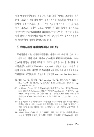 硏究論文 135
죄나 범죄목적침입죄가 부동산에 대한 권리ㆍ이익을 보호하는 것과
같이, CFAA는 컴퓨터에 대한 권리ㆍ이익을 보호하는 역할을 하는
것이다. 각종 의회보고서에서 이러한 의도는 명확하게 나타나고 있으
며,36) CFAA와 유사한 구조로 입법된 주 법률 중에는 명시적으로
‘컴퓨터무단침입죄(Computer Trespass)’라는 단어를 사용하는 경우도
적지 않다.37) 아래에서는 항을 바꾸어 무단침입죄와 범죄목적침입죄
의 법적성격에 대하여 살펴보기로 한다.
3. 무단침입죄와 범죄목적침입죄의 법적 성격
무단침입죄 또는 범죄목적침입죄는 원칙적으로 개별 주 법에 따라
그 성립요건, 처벌 등에 차이가 있으나,38) 模範刑法典(Model Penal
Code)의 규정을 살펴봄으로써 그 개략적 성격을 파악할 수 있다. 모
범형법전은 無斷侵入罪(criminal trespass)는 권한이 없다는 사실을 알
면서 건조물, 또는 건조물 중 독립되어 보호되는 구역에 침입함으로써
성립한다고 규정한다.39) 普通法上 侵入禁止(common law trespass)는
36) H.R. Rep. No. 98-894 (1984), reprinted in 1984 U.S.C.C.A.N. 3689; S.
Rep. No. 99-432 (1986), reprinted in 1986 U.S.C.C.A.N. 2479; S. Rep.
No. 104-357 (1996).
37) 뉴욕(New York), 버지니아(Virginia), 조지아(Georgia), 워싱턴(Washing
ton), 알칸사스(Arkansas), 펜실베이니아(Pennsylvania) 주 등이다. N.Y.
Penal Law § 156.10; Va Code Ann. § 18.2-152.4; Ga. Code Ann. § 16
-9-93(b); Wash. Rev. Code Ann. § 9A.52.110; Ark. Code Ann. § 5-41.
104.
38) 연방 법률에서는 연방정부의 특정재산 또는 특별한 법적지위를 가지는
구역을 객체로 하는 소수의 구성요건만을 인정하고 있다. 18 U.S.C. §
1382 (군용재산을 객체로 함); 18 U.S.C. § 1165 (원주민보호구역을 객
체로 함).
39) Model Penal Code §221.2(1) (1962). 한편 §221.2(2)는, 권한이 없다는
사실을 알면서 어떠한 장소이든 침입을 금지하는 표지(notice)가 있는
 