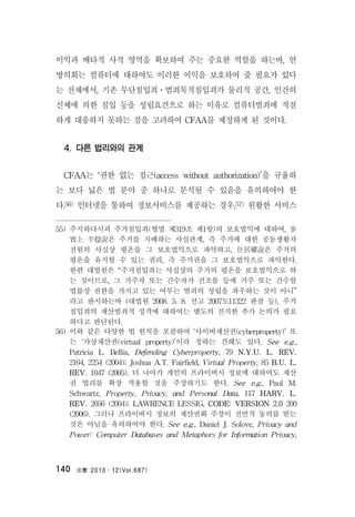 法曹 2013․12(Vol.687)140
이익과 배타적 사적 영역을 확보하여 주는 중요한 역할을 하는바, 연
방의회는 컴퓨터에 대하여도 이러한 이익을 보호하여 줄 필요가 있다
는 전제에서, 기존 무단침입죄ㆍ범죄목적침입죄가 물리적 공간, 인간의
신체에 의한 침입 등을 성립요건으로 하는 이유로 컴퓨터범죄에 적절
하게 대응하지 못하는 점을 고려하여 CFAA를 제정하게 된 것이다.
4. 다른 법리와의 관계
CFAA는 ‘권한 없는 접근(access without authorization)’을 규율하
는 보다 넓은 법 분야 중 하나로 분석될 수 있음을 유의하여야 한
다.56) 인터넷을 통하여 정보서비스를 제공하는 경우,57) 원활한 서비스
55) 주지하다시피 주거침입죄(형법 제319조 제1항)의 보호법익에 대하여, 事
實上 平穩說은 주거를 지배하는 사실관계, 즉 주거에 대한 공동생활자
전원의 사실상 평온을 그 보호법익으로 파악하고, 住居權說은 주거의
평온을 유지할 수 있는 권리, 즉 주거권을 그 보호법익으로 파악한다.
한편 대법원은 “주거침입죄는 사실상의 주거의 평온을 보호법익으로 하
는 것이므로, 그 거주자 또는 간수자가 건조물 등에 거주 또는 간수할
법률상 권한을 가지고 있는 여부는 범죄의 성립을 좌우하는 것이 아니”
라고 판시하는바 (대법원 2008. 5. 8. 선고 2007도11322 판결 등), 주거
침입죄의 재산범죄적 성격에 대하여는 별도의 진지한 추가 논의가 필요
하다고 판단된다.
56) 이와 같은 다양한 법 원칙을 포괄하여 ‘사이버재산권(cyberproperty)’ 또
는 ‘가상재산권(virtual property)’이라 칭하는 견해도 있다. See e.g.,
Patricia L. Bellia, Defending Cyberproperty, 79 N.Y.U. L. REV.
2164, 2254 (2004); Joshua A.T. Fairfield, Virtual Property, 85 B.U. L.
REV. 1047 (2005). 더 나아가 개인의 프라이버시 정보에 대하여도 재산
권 법리를 확장 적용할 것을 주장하기도 한다. See e.g., Paul M.
Schwartz, Property, Privacy, and Personal Data, 117 HARV. L.
REV. 2056 (2004); LAWRENCE LESSIG, CODE: VERSION 2.0 200
(2006). 그러나 프라이버시 정보의 재산권화 주장이 전면적 동의를 받는
것은 아님을 유의하여야 한다. See e.g., Daniel J. Solove, Privacy and
Power: Computer Databases and Metaphors for Information Privacy,
 