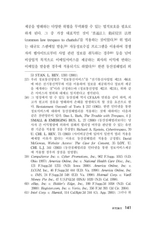 硏究論文 141
제공을 방해하는 다양한 위협을 무력화할 수 있는 법적보호를 필요로
하게 된다. 그 중 가장 대표적인 것이 ‘普通法上 動産侵害 法理
(common law trespass to chattels)’를 적용하는 것이었다.58) 위 법리
는 대규모 스팸메일 발송,59) 자동정보수집 프로그램을 이용하여 경쟁
자의 웹사이트로부터 사업 관련 정보를 취득하는 경우60) 등을 넘어
비상업적 목적으로 이메일서비스를 제공하는 회사의 이익에 반하는
이메일을 발송한 경우에 적용되기도 하였다.61) 한편 동산침해법리 외
53 STAN. L. REV. 1393 (2001).
57) 우리 정보통신망법은 “정보통신서비스”를 “전기통신사업법 제2조 제6호
에 따른 전기통신역무와 이를 이용하여 정보를 제공하거나 정보의 제공
을 매개하는 것”이라 규정하는바 (정보통신망법 제2조 제2호), 위와 같
은 서비스의 범위와 대체로 일치한다고 생각된다.
58) 그 명칭에서 알 수 있듯 동산침해 역시 CFAA와 연원을 같이 하며, 피
고가 원고의 점유를 방해하여 손해를 발생하도록 할 것을 요건으로 한
다. Restatement (Second) of Torts § 217 (1965). 한편 인터넷을 통한
정보서비스에 대하여 동산침해법리를 적용하는 것에 대하여는 다음과
같은 찬반양론이 있다. Dan L. Burk, The Trouble with Trespass, 4 J.
SMALL & EMERGING BUS. L. 27 (2000) (동산침해법리보다는 당
사자 간 이익형량에 의하여 침해의 합리성 여부를 판단할 수 있는 유연
한 기준을 적용할 것을 주장함); Richard A. Epstein, Cybertrespass, 70
U. CHI. L. REV. 73 (2003) (사이버공간에 있어서 일반적 법리 적용을
배제할 이유가 없다는 이유로 동산침해법리 적용을 긍정함); David
McGowan, Website Access: The Case for Consent, 35 LOY. U.
CHI. L.J. 341 (2003) (동산침해법리를 인터넷을 통한 정보서비스제공
에 적용할 경우의 장점을 설명함).
59) CompuServe Inc. v. Cyber Promotions, Inc., 962 F.Supp. 1015 (S.D.
Ohio 1997); America Online, Inc. v. National Health Care Disc., Inc.,
121 F.Supp.2d 1255 (N.D. Iowa 2000); America Online, Inc. v.
LCGM, Inc., 46 F.Supp.2d 444 (E.D. Va. 1998); America Online, Inc.
v. IMS, 24 F.Supp.2d 548 (E.D. Va. 1998); Hotmail Corp. v. Van$
Money Pie Inc., 47 U.S.P.Q.2d (BNA) 1020 (N.D. Cal. 1998).
60) eBay, Inc. v. Bidder’s Edge, Inc., 100 F.Supp.2d 1058 (N.D. Cal.
2000); Register.com, Inc. v. Verio, Inc., 356 F.3d 393 (2d Cir. 2004).
61) Intel Corp. v. Hamidi, 114 Cal.Rptr.2d 244 (Ct. App. 2001). 그러나 위
 