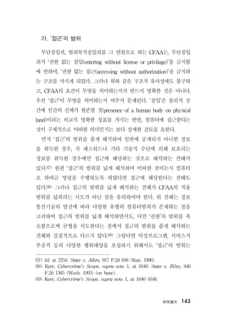 硏究論文 143
가. ‘접근’의 범위
무단침입죄, 범죄목적침입죄를 그 연원으로 하는 CFAA는, 무단침입
죄가 ‘권한 없는 침입(entering without license or privilege)’을 금지함
에 반하여, ‘권한 없는 접근(accessing without authorization)’을 금지하
는 구조를 가지게 되었다. 그러나 위와 같은 구조적 유사성에도 불구하
고, CFAA의 요건이 무엇을 의미하는지가 반드시 명확한 것은 아니다.
우선 ‘접근’이 무엇을 의미하는지 여부가 문제된다. ‘침입’은 물리적 공
간에 인간의 신체가 현존할 것(presence of a human body on physical
land)이라는 비교적 명확한 징표를 가지는 반면, 컴퓨터에 접근한다는
것이 구체적으로 어떠한 의미인지는 보다 상세한 검토를 요한다.
먼저 ‘접근’의 범위를 좁게 해석하여 일반에 공개되지 아니한 정보
를 취득한 경우, 즉 패스워드나 기타 기술적 수단에 의해 보호되는
정보를 취득한 경우에만 접근에 해당하는 것으로 해석하는 견해가
있다.67) 한편 ‘접근’의 범위를 넓게 해석하여 어떠한 것이든지 컴퓨터
로 하여금 명령을 수행하도록 하였다면 접근에 해당한다는 견해도
있다.68) 그러나 접근의 범위를 넓게 해석하는 견해가 CFAA의 적용
범위를 넓히려는 시도가 아닌 점을 유의하여야 한다. 위 견해는 정보
통신기술의 발전에 따라 다양한 유형의 컴퓨터범죄가 존재하는 점을
고려하여 접근의 범위를 넓게 해석하면서도, 다만 ‘권한’의 범위를 축
소함으로써 균형을 시도한다는 점에서 접근의 범위를 좁게 해석하는
견해와 실질적으로 다르지 않다.69) 그렇다면 악성프로그램, 서비스거
부공격 등의 다양한 행위태양을 포섭하기 위해서도 ‘접근’의 범위는
67) Id. at 2254; State v. Allen, 917 P.2d 848 (Kan. 1996).
68) Kerr, Cybercrime’s Scope, supra note 1, at 1646; State v. Riley, 846
F.2d 1365 (Wash. 1993) (en banc).
69) Kerr, Cybercrime’s Scope, supra note 1, at 1646-1648.
 