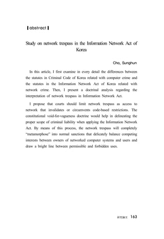 硏究論文 163
❙abstract❙
Study on network trespass in the Information Network Act of
Korea
Cho, Sunghun
In this article, I first examine in every detail the differences between
the statutes in Criminal Code of Korea related with computer crime and
the statutes in the Information Network Act of Korea related with
network crime. Then, I present a doctrinal analysis regarding the
interpretation of network trespass in Information Network Act.
I propose that courts should limit network trespass as access to
network that invalidates or circumvents code-based restrictions. The
constitutional void-for-vagueness doctrine would help in delineating the
proper scope of criminal liability when applying the Information Network
Act. By means of this process, the network trespass will completely
“metamorphose” into normal sanctions that delicately balance competing
interests between owners of networked computer systems and users and
draw a bright line between permissible and forbidden uses.
 