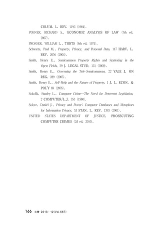 法曹 2013․12(Vol.687)166
COLUM. L. REV. 1193 (1984).
POSNER, RICHARD A., ECONOMIC ANALYSIS OF LAW (7th ed.
2007).
PROSSER, WILLIAM L., TORTS (4th ed. 1971).
Schwartz, Paul M., Property, Privacy, and Personal Data, 117 HARV. L.
REV. 2056 (2004).
Smith, Henry E., Semicommon Property Rights and Scattering in the
Open Fields, 29 J. LEGAL STUD. 131 (2000).
Smith, Henry E., Governing the Tele-Semicommons, 22 YALE J. ON
REG. 289 (2005).
Smith, Henry E., Self-Help and the Nature of Property, 1 J. L. ECON. &
POL’Y 69 (2005).
Sokolik, Stanley L., Computer Crime―The Need for Deterrent Legislation,
2 COMPUTER/L.J. 353 (1980).
Solove, Daniel J., Privacy and Power: Computer Databases and Metaphors
for Information Privacy, 53 STAN. L. REV. 1393 (2001).
UNITED STATES DEPARTMENT OF JUSTICE, PROSECUTING
COMPUTER CRIMES (2d ed. 2010).
 