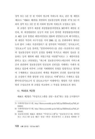 法曹 2013․12(Vol.687)122
징역 또는 5천 만 원 이하의 벌금에 처하도록 하고, 같은 법 제72조
제1호도 “제48조 제1항을 위반하여 정보통신망에 침입한 자”를 3년 이
하의 징역 또는 3천 만 원 이하에 벌금에 처하도록 규정하고 있다.
위 조항은 정부가 제출한 개정법률안(의안번호 367)에서 제안된 것
인바, 위 개정법률안은 남궁석 의원 등이 발의한 개정법률안(의안번
호 462) 등과 통합된 대안(의안번호 529)에 반영됨으로써 폐기되었고,
위 대안은 약간의 자구수정을 거쳐 2000. 12. 15. 본회의에서 별다른
논의 없이 그대로 가결되었다.7) 원 정부안의 ‘의안원문’, ‘심사보고서’,
‘검토보고서’ 등을 살피면, “컴퓨터바이러스를 전달ㆍ유포하거나 타인
의 정보통신망의 안정적 운영을 방해할 목적으로 대량의 정보를 전
송하는 등의 행위에 대한 처벌근거를 마련함”이라고 그 제안이유를
밝히고 있고 (의안원문), “최근에 정보통신서비스제공자의 서비스제
공과 관련하여 정보통신망의 안전성과 신뢰성을 저해하는 사례가 빈
발하고 있음에 비추어 그러한 저해행위의 유형을 입법적으로 열거하
여 구체화하고 정보보호관리 체계를 확립하여 건전한 정보이용기반
을 조성하기 위한 합당한 규정 설정으로 이해”된다고 기재하고 있을
뿐이다(심사보고서 및 검토보고서).8) 아래에서는 형법의 기존 컴퓨터
범죄 구성요건과 위 조항을 비교하여 그 특징을 살펴보도록 한다.
나. 제48조 제2항
제48조 제2항은 “악성프로그램을 전달ㆍ유포”하는 것을 금지한다.9)
7) 국회의안정보시스템, http://likms.assembly.go.kr/bill/jsp/BillDetail.jsp?bill_id=
016643.
8) 국회의안정보시스템, http://likms.assembly.go.kr/bill/jsp/BillDetail.jsp?bill_id=
016481.
9) 정보통신망법 제48조 제2항은 “악성프로그램”을 “정보통신시스템, 데이터
또는 프로그램 등을 훼손ㆍ멸실ㆍ변경ㆍ위조하거나 그 운용을 방해할 수
 