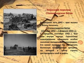 Коренной перелом
Сталинградская битва
В середине лета 1942 г. враг вышел
к Волге, началась
Сталинградская битва
(17 июля 1942 – 2 февраля 1943 г.).
С середины сентября 1942 г. бои
шли внутри города. Германское
командование придавало особое
значение овладению Сталинградом.
Его захват позволил бы перерезать
Волжскую транспортную артерию,
по которой в центр страны
доставлялись хлеб и нефть.
 