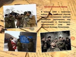Заключительный период
В январе 1944 г. советские
войска при активном участии
партизан разгромили крупную
немецкую группировку под
Ленинградом и Новгородом,
окончательно сняв 900-
дневную блокаду Ленинграда.
 