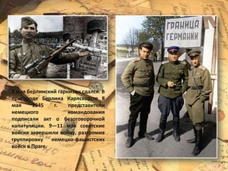 2 мая берлинский гарнизон сдался. В
пригороде Берлина Карлсхорсте 8
мая 1945 г. представители
немецкого командования
подписали акт о безоговорочной
капитуляции. 9—11 мая советские
войска завершили войну, разгромив
группировку немецко-фашистских
войск в Праге.
 