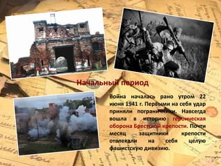 Война началась рано утром 22
июня 1941 г. Первыми на себя удар
приняли пограничники. Навсегда
вошла в историю героическая
оборона Брестской крепости. Почти
месяц защитники крепости
отвлекали на себя целую
фашистскую дивизию.
Начальный период
 